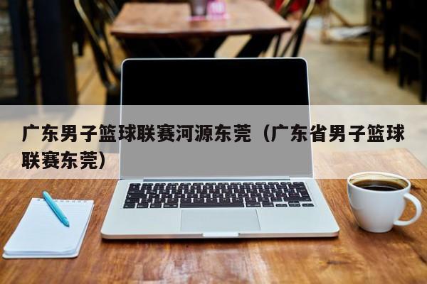 广东男子篮球联赛河源东莞（广东省男子篮球联赛东莞）