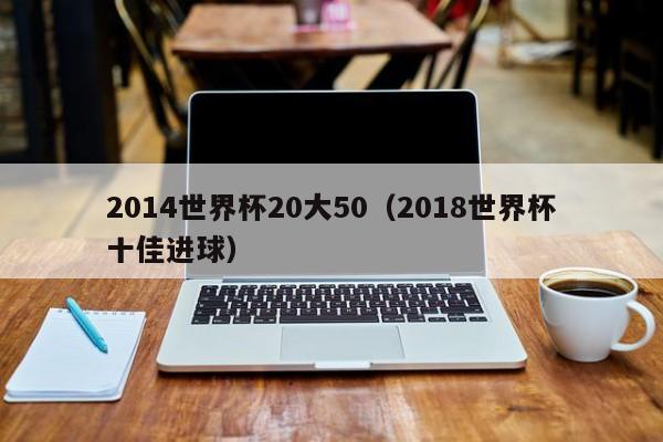 2014世界杯20大50（2018世界杯十佳进球）