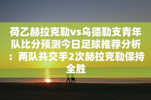 荷乙赫拉克勒vs乌德勒支青年队比分预测今日足球推荐分析：两队共交手2次赫拉克勒保持全胜