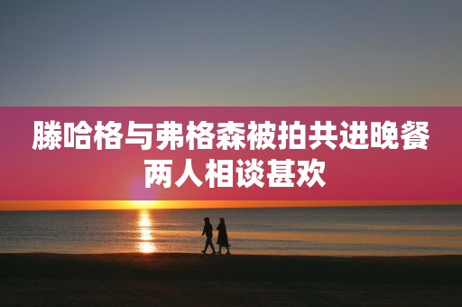 滕哈格与弗格森被拍共进晚餐 两人相谈甚欢