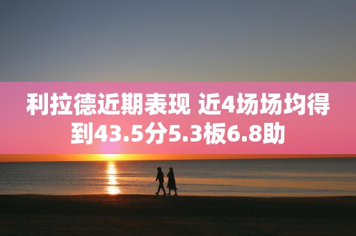 利拉德近期表现 近4场场均得到43.5分5.3板6.8助