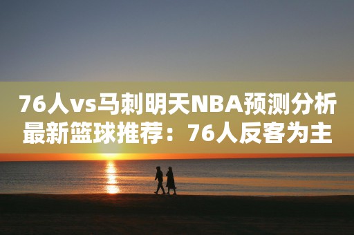 76人vs马刺明天NBA预测分析最新篮球推荐：76人反客为主