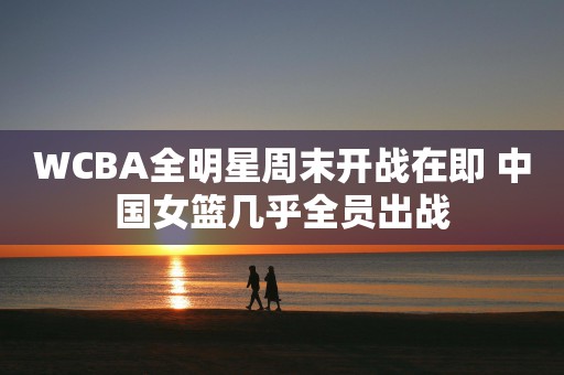 WCBA全明星周末开战在即 中国女篮几乎全员出战