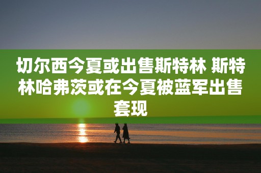 切尔西今夏或出售斯特林 斯特林哈弗茨或在今夏被蓝军出售套现