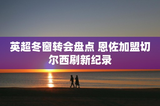 英超冬窗转会盘点 恩佐加盟切尔西刷新纪录