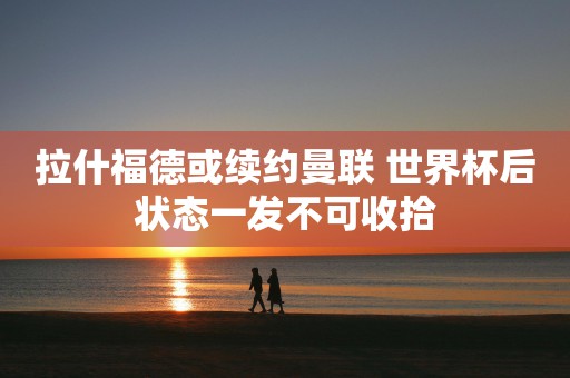 拉什福德或续约曼联 世界杯后状态一发不可收拾