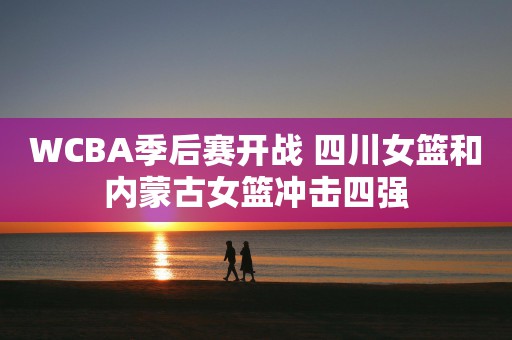 WCBA季后赛开战 四川女篮和内蒙古女篮冲击四强