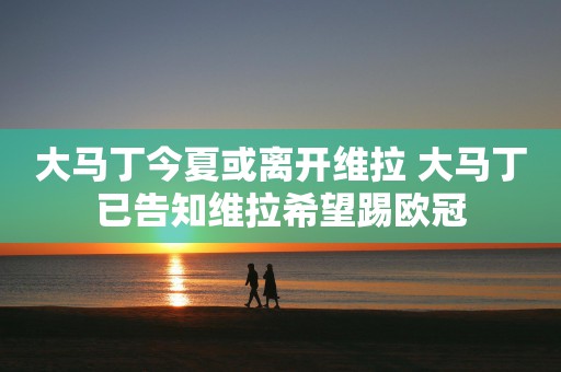 大马丁今夏或离开维拉 大马丁已告知维拉希望踢欧冠