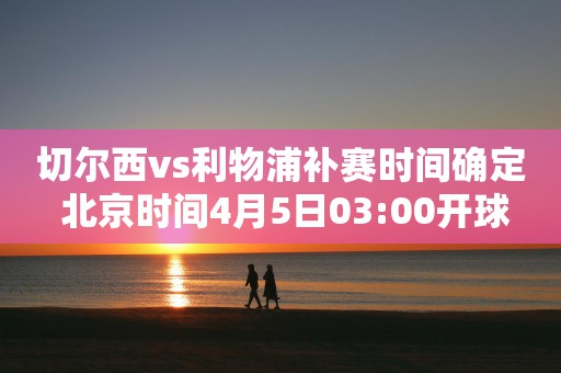 切尔西vs利物浦补赛时间确定 北京时间4月5日03:00开球