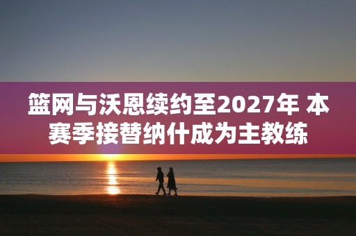 篮网与沃恩续约至2027年 本赛季接替纳什成为主教练