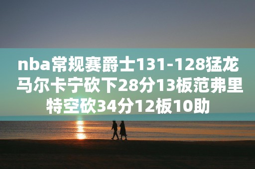 nba常规赛爵士131-128猛龙 马尔卡宁砍下28分13板范弗里特空砍34分12板10助