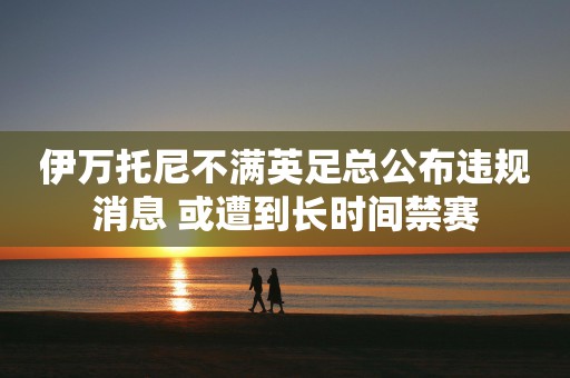 伊万托尼不满英足总公布违规消息 或遭到长时间禁赛