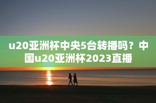 u20亚洲杯中央5台转播吗？中国u20亚洲杯2023直播