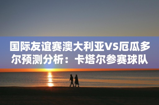 国际友谊赛澳大利亚VS厄瓜多尔预测分析：卡塔尔参赛球队对决