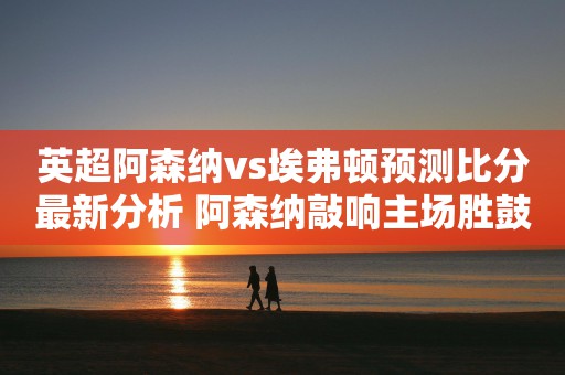 英超阿森纳vs埃弗顿预测比分最新分析 阿森纳敲响主场胜鼓