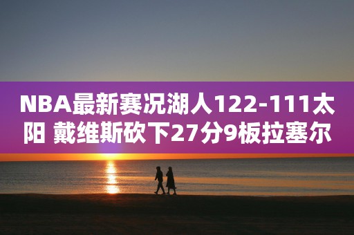 NBA最新赛况湖人122-111太阳 戴维斯砍下27分9板拉塞尔得到26分布克空砍33分