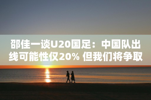 邵佳一谈U20国足：中国队出线可能性仅20% 但我们将争取一切可能