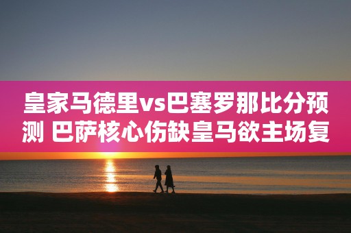 皇家马德里vs巴塞罗那比分预测 巴萨核心伤缺皇马欲主场复仇