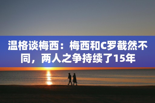 温格谈梅西：梅西和C罗截然不同，两人之争持续了15年