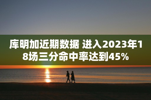 库明加近期数据 进入2023年18场三分命中率达到45%