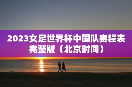 2023女足世界杯中国队赛程表完整版（北京时间）