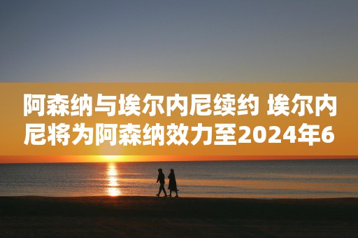 阿森纳与埃尔内尼续约 埃尔内尼将为阿森纳效力至2024年6月