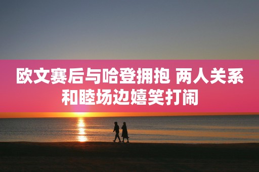 欧文赛后与哈登拥抱 两人关系和睦场边嬉笑打闹