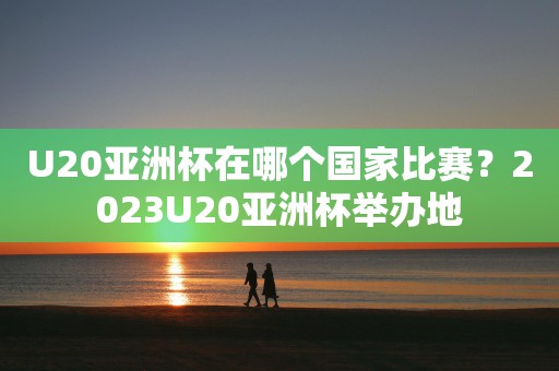 U20亚洲杯在哪个国家比赛？2023U20亚洲杯举办地