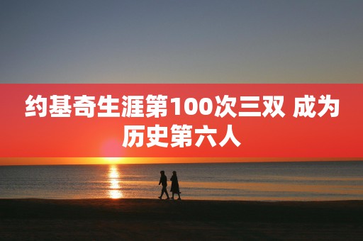 约基奇生涯第100次三双 成为历史第六人