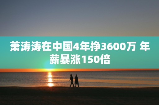 萧涛涛在中国4年挣3600万 年薪暴涨150倍