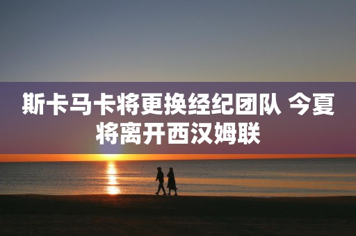 斯卡马卡将更换经纪团队 今夏将离开西汉姆联