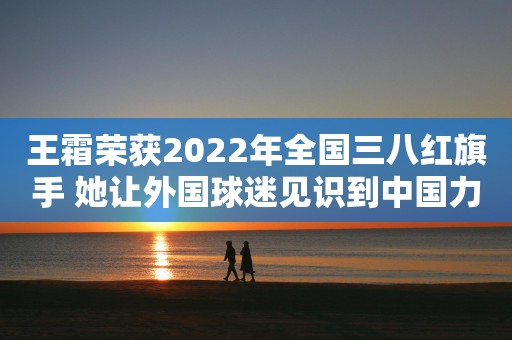 王霜荣获2022年全国三八红旗手 她让外国球迷见识到中国力量