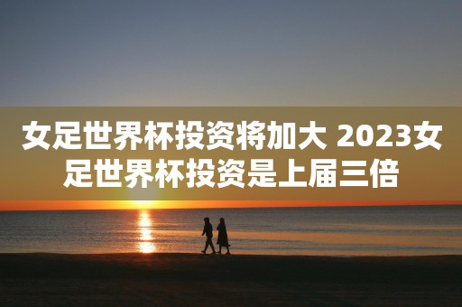 女足世界杯投资将加大 2023女足世界杯投资是上届三倍