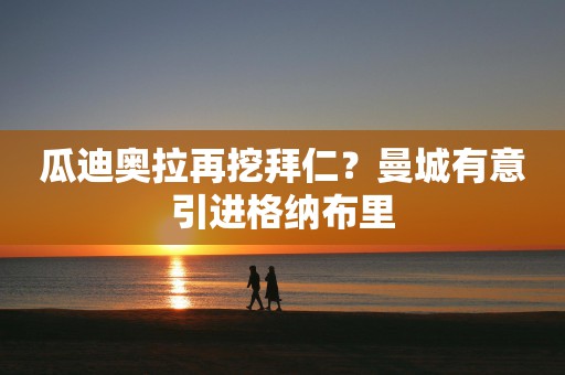 瓜迪奥拉再挖拜仁？曼城有意引进格纳布里