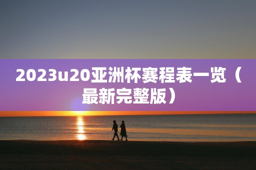 2023u20亚洲杯赛程表一览（最新完整版）