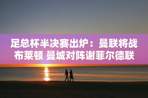 足总杯半决赛出炉：曼联将战布莱顿 曼城对阵谢菲尔德联