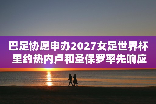 巴足协愿申办2027女足世界杯 里约热内卢和圣保罗率先响应