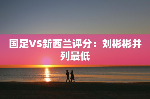 国足VS新西兰评分：刘彬彬并列最低