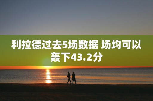 利拉德过去5场数据 场均可以轰下43.2分