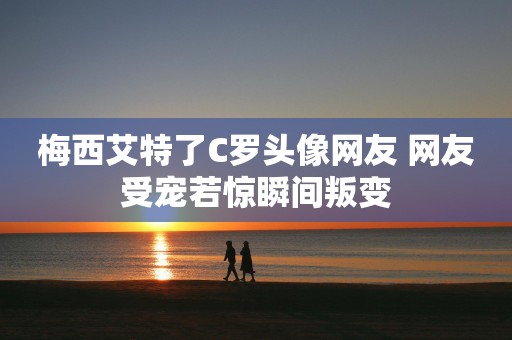 梅西艾特了C罗头像网友 网友受宠若惊瞬间叛变