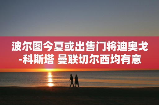 波尔图今夏或出售门将迪奥戈-科斯塔 曼联切尔西均有意