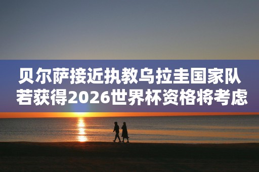 贝尔萨接近执教乌拉圭国家队 若获得2026世界杯资格将考虑续约