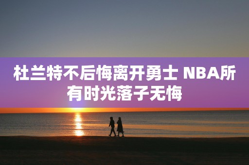 杜兰特不后悔离开勇士 NBA所有时光落子无悔