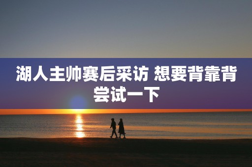 湖人主帅赛后采访 想要背靠背尝试一下