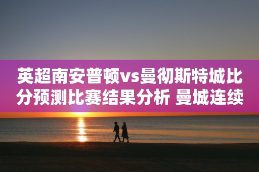 英超南安普顿vs曼彻斯特城比分预测比赛结果分析 曼城连续11场不败