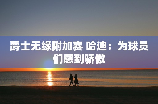 爵士无缘附加赛 哈迪：为球员们感到骄傲