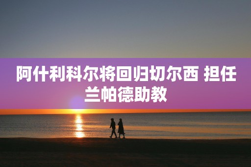 阿什利科尔将回归切尔西 担任兰帕德助教