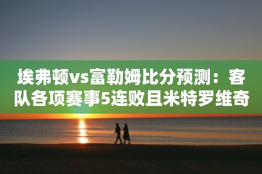 埃弗顿vs富勒姆比分预测：客队各项赛事5连败且米特罗维奇缺阵