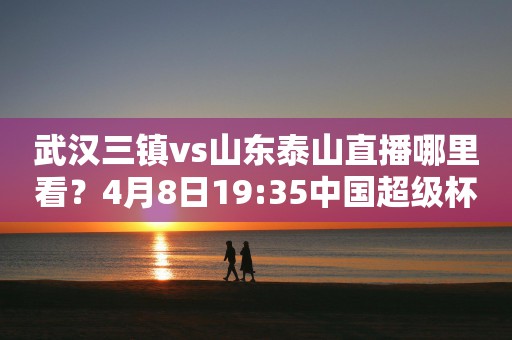 武汉三镇vs山东泰山直播哪里看？4月8日19:35中国超级杯重磅来袭