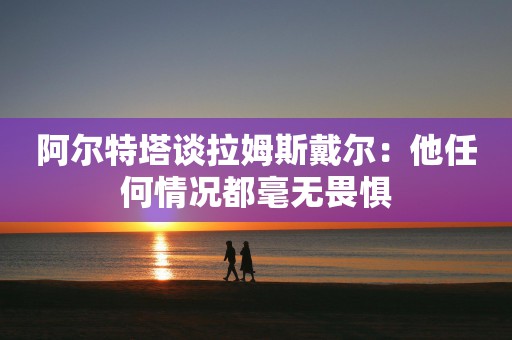 阿尔特塔谈拉姆斯戴尔：他任何情况都毫无畏惧